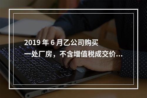 2019 年 6 月乙公司购买一处厂房，不含增值税成交价格为