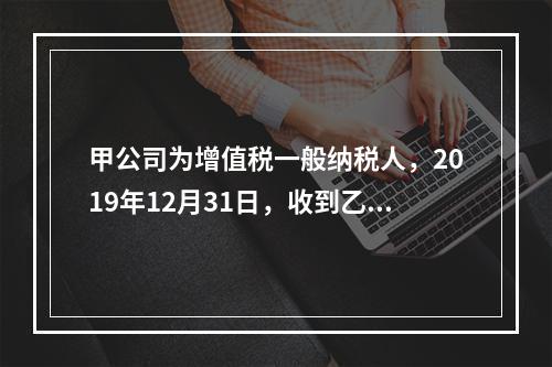 甲公司为增值税一般纳税人，2019年12月31日，收到乙公司