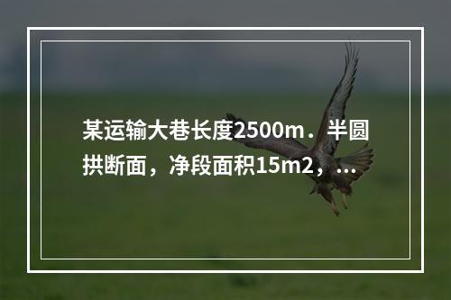 某运输大巷长度2500m．半圆拱断面，净段面积15m2，该巷