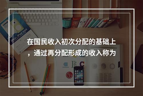 在国民收入初次分配的基础上，通过再分配形成的收入称为