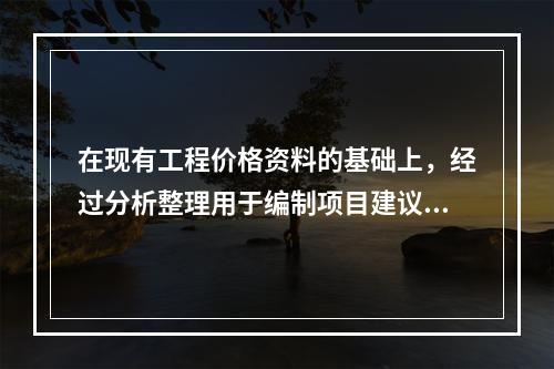 在现有工程价格资料的基础上，经过分析整理用于编制项目建议书.