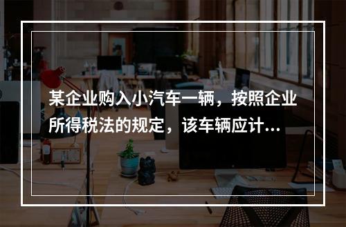 某企业购入小汽车一辆，按照企业所得税法的规定，该车辆应计算折