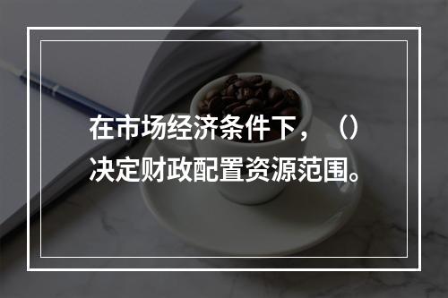 在市场经济条件下，（）决定财政配置资源范围。