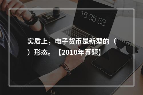 实质上，电子货币是新型的（）形态。【2010年真题】