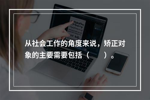 从社会工作的角度来说，矫正对象的主要需要包括（　　）。