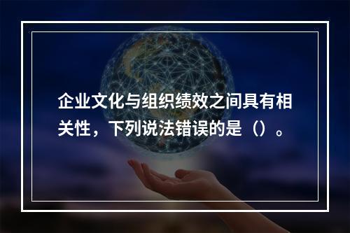 企业文化与组织绩效之间具有相关性，下列说法错误的是（）。