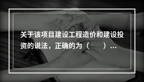 关于该项目建设工程造价和建设投资的说法，正确的为（　　）。