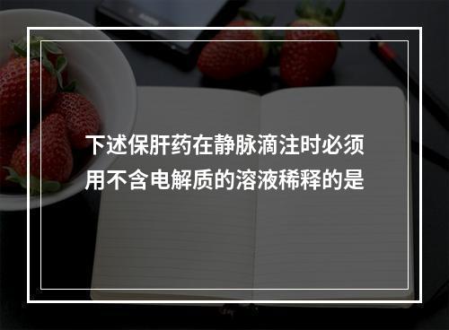 下述保肝药在静脉滴注时必须用不含电解质的溶液稀释的是