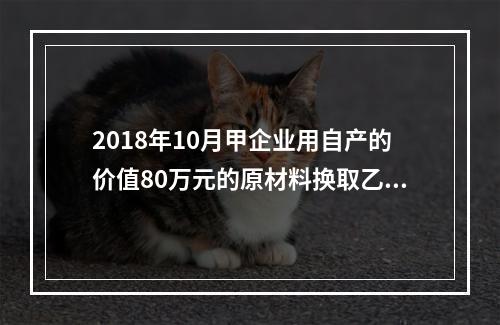 2018年10月甲企业用自产的价值80万元的原材料换取乙企业