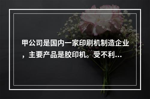 甲公司是国内一家印刷机制造企业，主要产品是胶印机。受不利大环