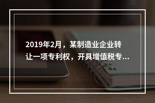 2019年2月，某制造业企业转让一项专利权，开具增值税专用发