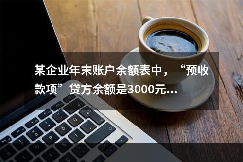 某企业年末账户余额表中，“预收款项”贷方余额是3000元，“