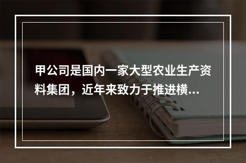 甲公司是国内一家大型农业生产资料集团，近年来致力于推进横向一