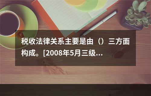 税收法律关系主要是由（）三方面构成。[2008年5月三级真题