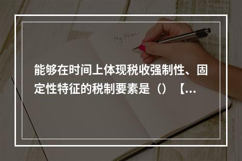 能够在时间上体现税收强制性、固定性特征的税制要素是（）【20