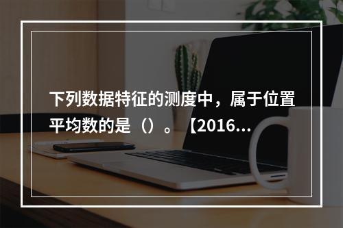 下列数据特征的测度中，属于位置平均数的是（）。【2016年真