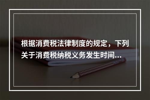 根据消费税法律制度的规定，下列关于消费税纳税义务发生时间的表