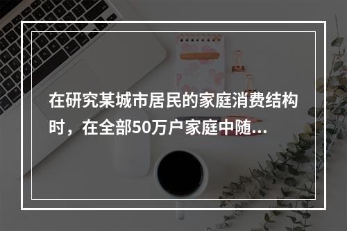 在研究某城市居民的家庭消费结构时，在全部50万户家庭中随机抽