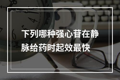 下列哪种强心苷在静脉给药时起效最快