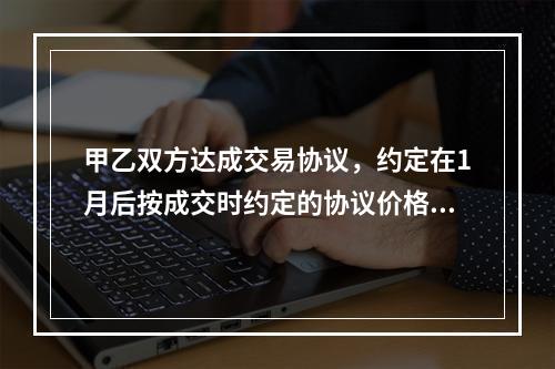 甲乙双方达成交易协议，约定在1月后按成交时约定的协议价格进行