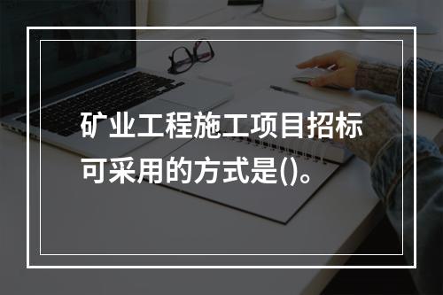 矿业工程施工项目招标可采用的方式是()。