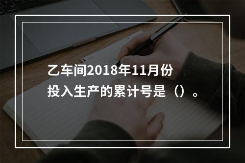 乙车间2018年11月份投入生产的累计号是（）。