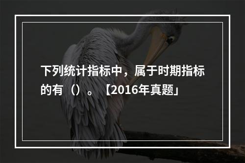 下列统计指标中，属于时期指标的有（）。【2016年真题」