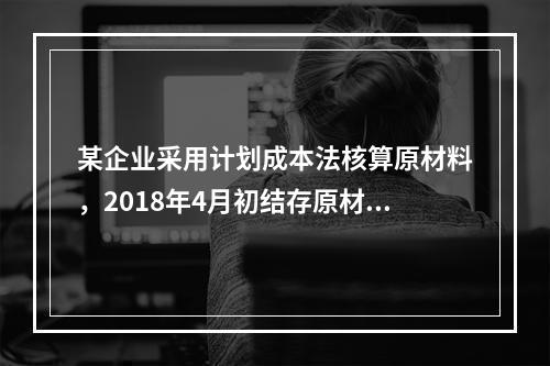 某企业采用计划成本法核算原材料，2018年4月初结存原材料计