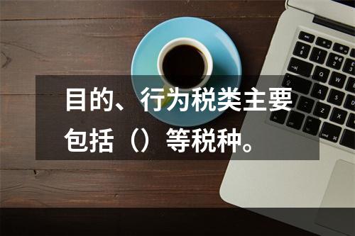 目的、行为税类主要包括（）等税种。