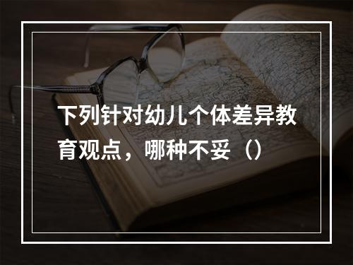 下列针对幼儿个体差异教育观点，哪种不妥（）