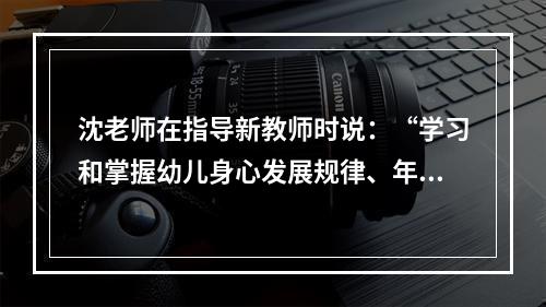 沈老师在指导新教师时说：“学习和掌握幼儿身心发展规律、年龄特