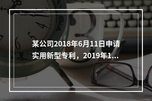 某公司2018年6月11日申请实用新型专利，2019年1月