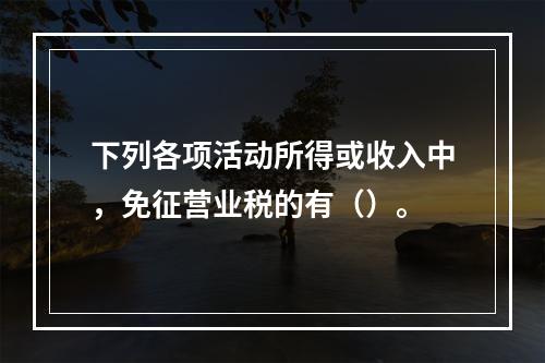 下列各项活动所得或收入中，免征营业税的有（）。