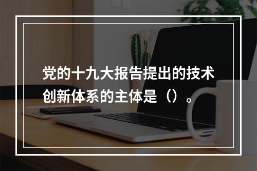 党的十九大报告提出的技术创新体系的主体是（）。