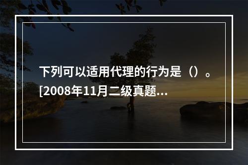 下列可以适用代理的行为是（）。[2008年11月二级真题]