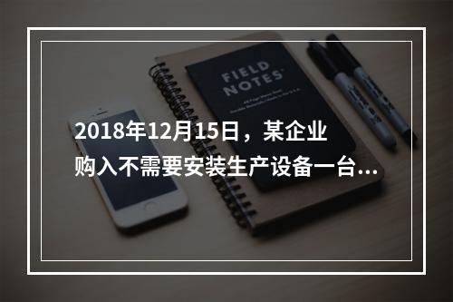 2018年12月15日，某企业购入不需要安装生产设备一台，原