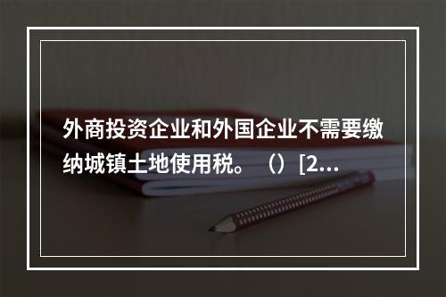 外商投资企业和外国企业不需要缴纳城镇土地使用税。（）[201