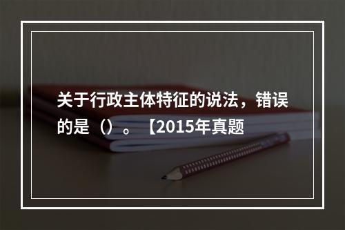 关于行政主体特征的说法，错误的是（）。【2015年真题