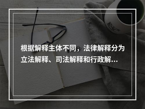 根据解释主体不同，法律解释分为立法解释、司法解释和行政解释。