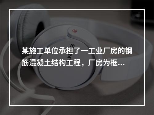 某施工单位承担了一工业厂房的钢筋混凝土结构工程，厂房为框架结