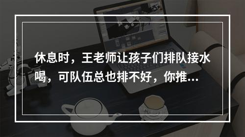 休息时，王老师让孩子们排队接水喝，可队伍总也排不好，你推我，