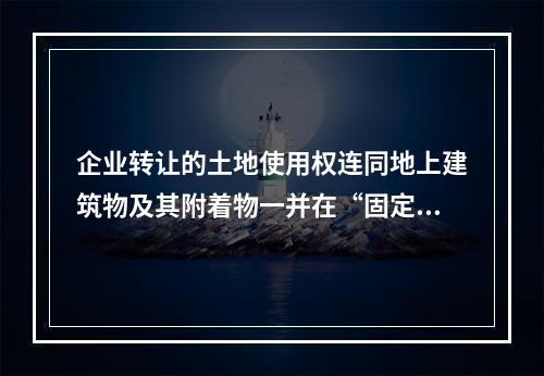 企业转让的土地使用权连同地上建筑物及其附着物一并在“固定资产