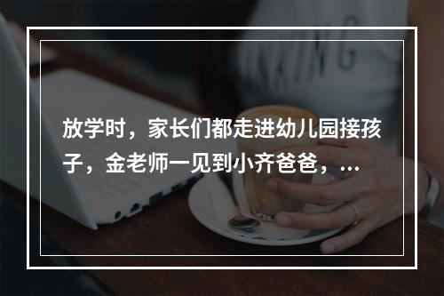 放学时，家长们都走进幼儿园接孩子，金老师一见到小齐爸爸，就埋