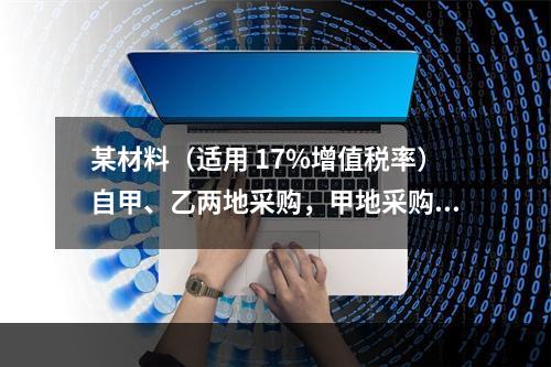 某材料（适用 17%增值税率）自甲、乙两地采购，甲地采购量为