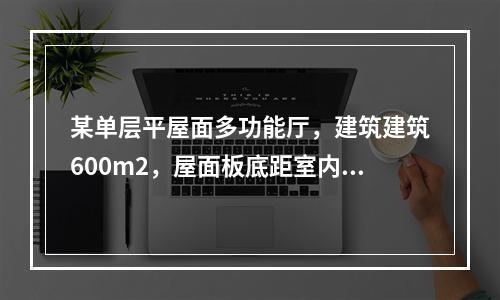 某单层平屋面多功能厅，建筑建筑600m2，屋面板底距室内地面