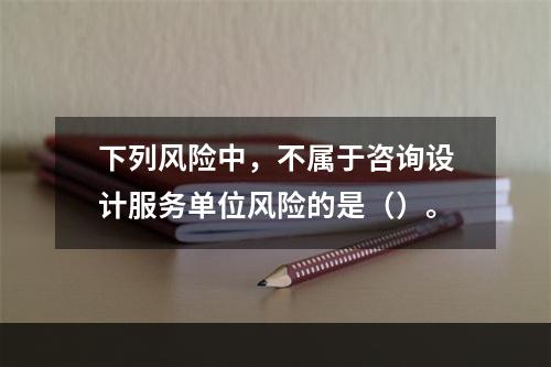 下列风险中，不属于咨询设计服务单位风险的是（）。