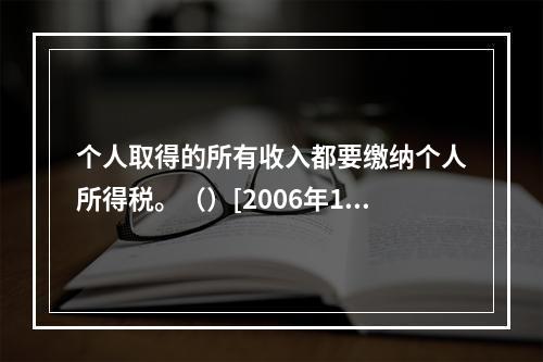 个人取得的所有收入都要缴纳个人所得税。（）[2006年11月