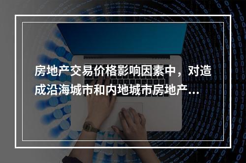 房地产交易价格影响因素中，对造成沿海城市和内地城市房地产价格