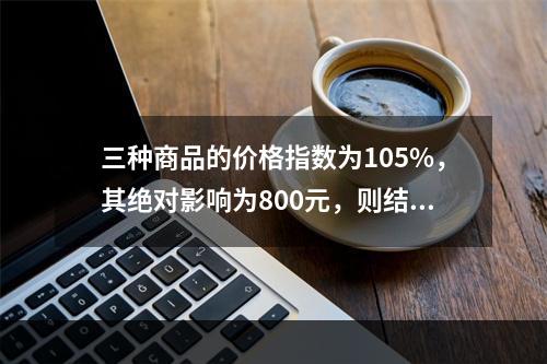 三种商品的价格指数为105%，其绝对影响为800元，则结果表