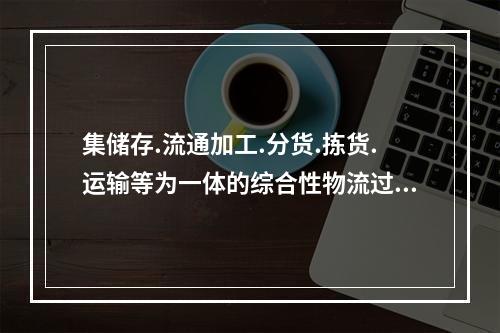 集储存.流通加工.分货.拣货.运输等为一体的综合性物流过程